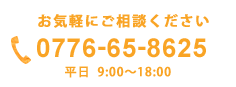 お気軽にご相談ください　0776-65-8625　平日9:00〜18:00