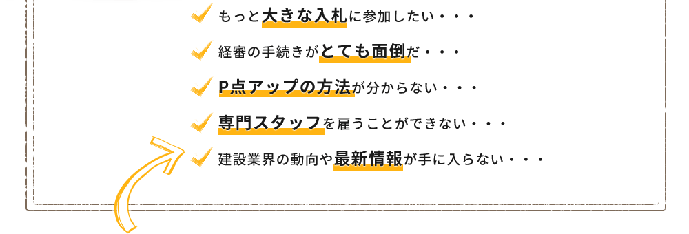 もっと大きな入札に参加したい・・・
経審の手続きがとても面倒だ・・・
P点アップの方法が分からない・・・
専門スタッフを雇うことができない・・・
建設業界の動向や最新情報が手に入らない・・・
