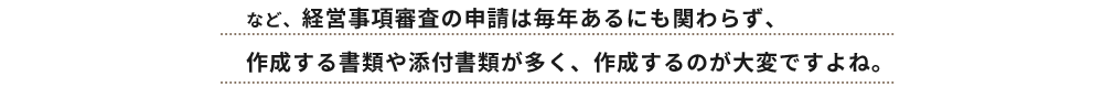 など、経営事項審査の申請は毎年あるにも関わらず、
作成する書類や添付書類が多く、作成するのが大変ですよね。