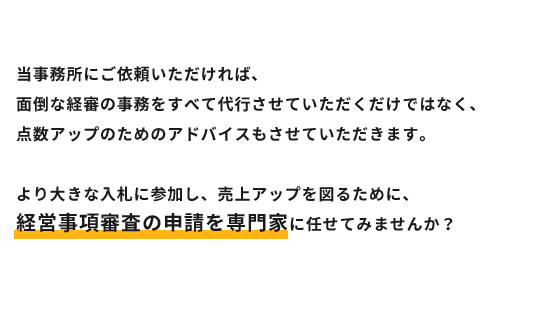 当事務所にご依頼いただければ、
面倒な経審の事務をすべて代行させていただくだけではなく、
点数アップのためのアドバイスもさせていただきます。
より大きな入札に参加し、売上アップを図るために、
経営事項審査の申請を専門家に任せてみませんか?