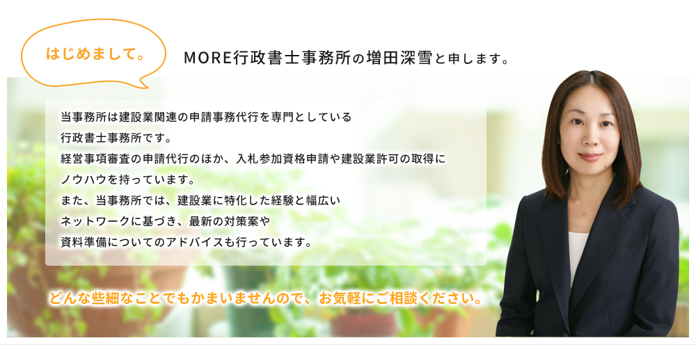 はじめまして。MORE行政書士事務所の増田深雪と申します。
当事務所は建設業関連の申請事務代行を専門としている
行政書士事務所です。
経営事項審査の申請代行のほか、入札参加資格申請や建設業許可の取得に
ノウハウを持っています。
また、当事務所では、建設業に特化した経験と幅広い
ネットワークに基づき、最新の対策案や
資料準備についてのアドバイスも行っています。
どんな些細なことでもかまいませんので、お気軽にご相談ください。