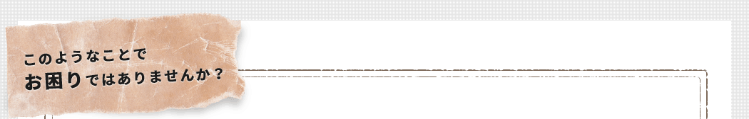 このようなことでお困りではありませんか?