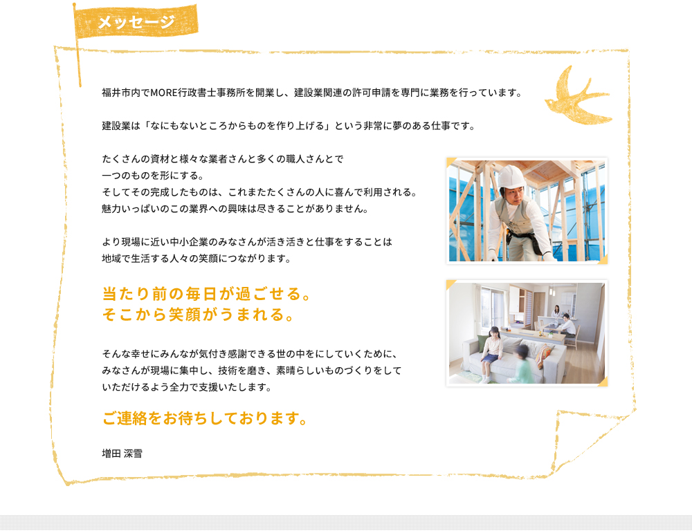 福井市内でMORE行政書士事務所を開業し、建設業関連の許可申請を専門に業務を行っています。建設業は「なにもないところからものを作り上げる」という非常に夢のある仕事です。たくさんの資材と様々な業者さんと多くの職人さんとで一つのものを形にする。そしてその完成したものは、これまたたくさんの人に喜んで利用される。魅力いっぱいのこの業界への興味は尽きることがありません。より現場に近い中小企業のみなさんが活き活きと仕事をすることは地域で生活する人々の笑顔につながります。当たり前の毎日が過ごせる。そこから笑顔がうまれる。そんな幸せにみんなが気付き感謝できる世の中をにしていくために、みなさんが現場に集中し、技術を磨き、素晴らしいものづくりをしていただけるよう全力で支援いたします。ご連絡をお待ちしております。増田 深雪