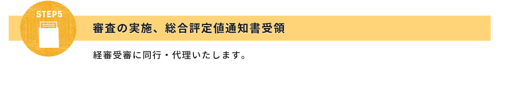 STEP5:審査の実施、総合評定値通知書受領
経審受審に同行・代理いたします。